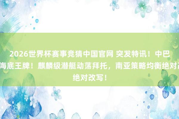 2026世界杯赛事竞猜中国官网 突发特讯!中巴亮出海底王牌!麒麟级潜艇动荡拜托,南亚策略均衡绝对改写!