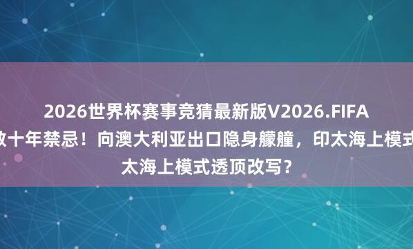 2026世界杯赛事竞猜最新版V2026.FIFA 日本突破数十年禁忌！向澳大利亚出口隐身艨艟，印太海上模式透顶改写？