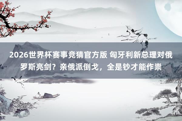 2026世界杯赛事竞猜官方版 匈牙利新总理对俄罗斯亮剑？亲俄派倒戈，全是钞才能作祟