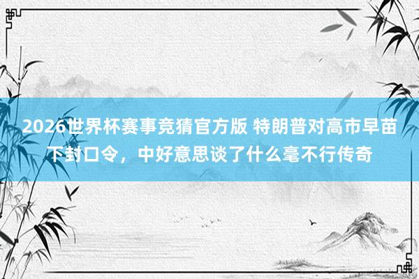 2026世界杯赛事竞猜官方版 特朗普对高市早苗下封口令,中好意思谈了什么毫不行传奇