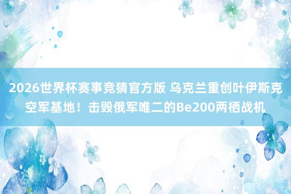 2026世界杯赛事竞猜官方版 乌克兰重创叶伊斯克空军基地！击毁俄军唯二的Be200两栖战机