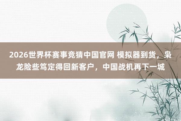 2026世界杯赛事竞猜中国官网 模拟器到货，枭龙险些笃定得回新客户，中国战机再下一城