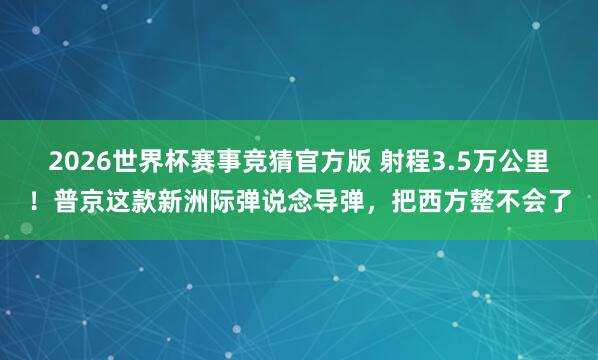 2026世界杯赛事竞猜官方版 射程3.5万公里！普京这款新洲际弹说念导弹，把西方整不会了