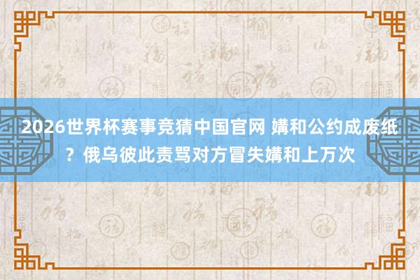 2026世界杯赛事竞猜中国官网 媾和公约成废纸？俄乌彼此责骂对方冒失媾和上万次