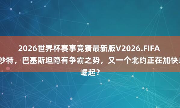 2026世界杯赛事竞猜最新版V2026.FIFA 驻军沙特，巴基斯坦隐有争霸之势，又一个北约正在加快崛起？