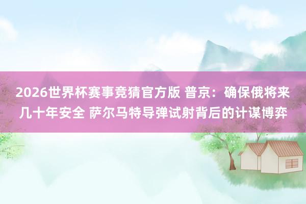 2026世界杯赛事竞猜官方版 普京：确保俄将来几十年安全 萨尔马特导弹试射背后的计谋博弈
