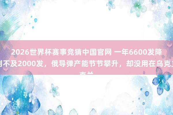 2026世界杯赛事竞猜中国官网 一年6600发降到不及2000发，俄导弹产能节节攀升，却没用在乌克兰