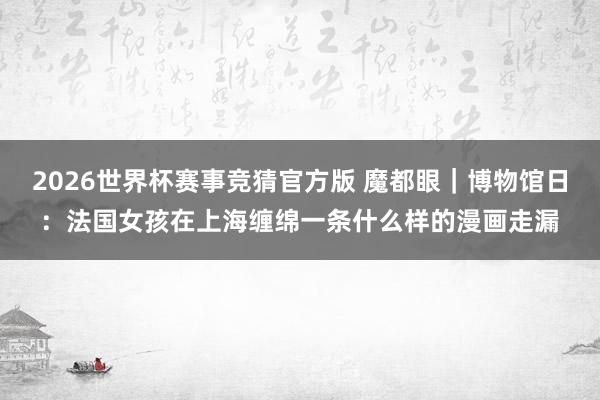 2026世界杯赛事竞猜官方版 魔都眼｜博物馆日：法国女孩在上海缠绵一条什么样的漫画走漏