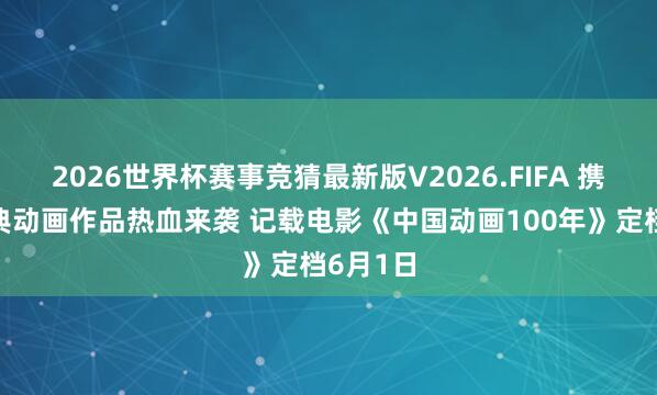 2026世界杯赛事竞猜最新版V2026.FIFA 携一众经典动画作品热血来袭 记载电影《中国动画100年》定档6月1日