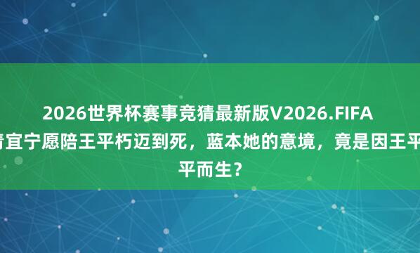 2026世界杯赛事竞猜最新版V2026.FIFA 难怪青宜宁愿陪王平朽迈到死，蓝本她的意境，竟是因王平而生？