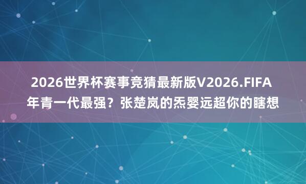 2026世界杯赛事竞猜最新版V2026.FIFA 年青一代最强?张楚岚的炁婴远超你的瞎想
