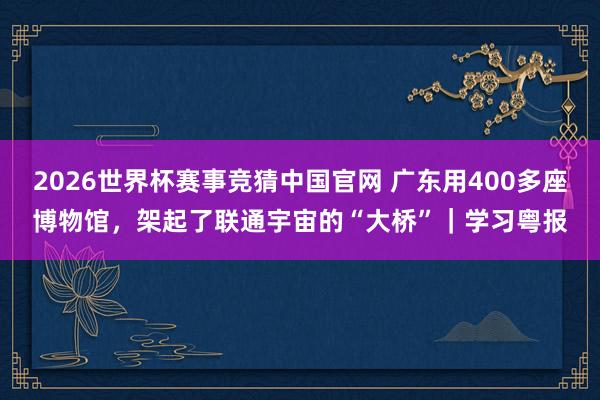 2026世界杯赛事竞猜中国官网 广东用400多座博物馆，架起了联通宇宙的“大桥”｜学习粤报