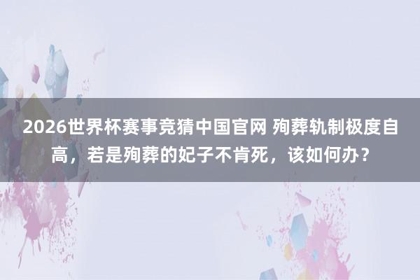 2026世界杯赛事竞猜中国官网 殉葬轨制极度自高,若是殉葬的妃子不肯死,该如何办?