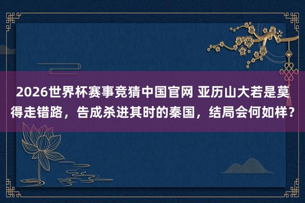 2026世界杯赛事竞猜中国官网 亚历山大若是莫得走错路,告成杀进其时的秦国,结局会何如样?