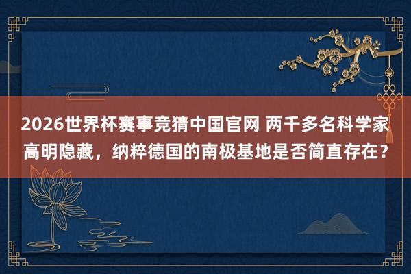 2026世界杯赛事竞猜中国官网 两千多名科学家高明隐藏，纳粹德国的南极基地是否简直存在？