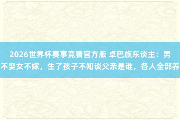 2026世界杯赛事竞猜官方版 卓巴族东谈主：男不娶女不嫁，生了孩子不知谈父亲是谁，各人全部养