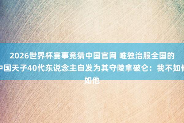 2026世界杯赛事竞猜中国官网 唯独治服全国的中国天子40代东说念主自发为其守陵拿破仑：我不如他