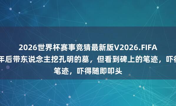 2026世界杯赛事竞猜最新版V2026.FIFA 刘伯温千年后带东说念主挖孔明的墓，但看到碑上的笔迹，吓得随即叩头