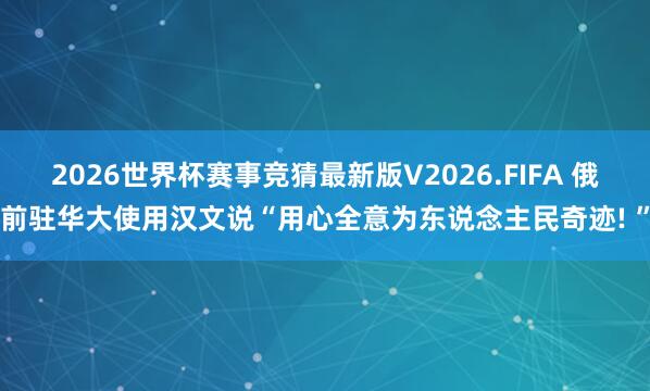 2026世界杯赛事竞猜最新版V2026.FIFA 俄前驻华大使用汉文说“用心全意为东说念主民奇迹! ”
