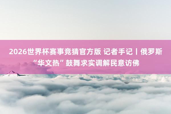 2026世界杯赛事竞猜官方版 记者手记丨俄罗斯“华文热”鼓舞求实调解民意访佛