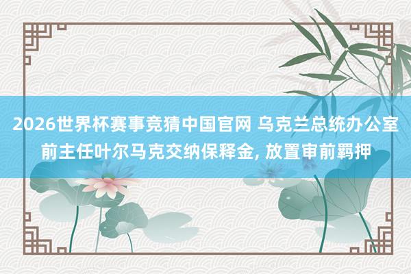 2026世界杯赛事竞猜中国官网 乌克兰总统办公室前主任叶尔马克交纳保释金, 放置审前羁押