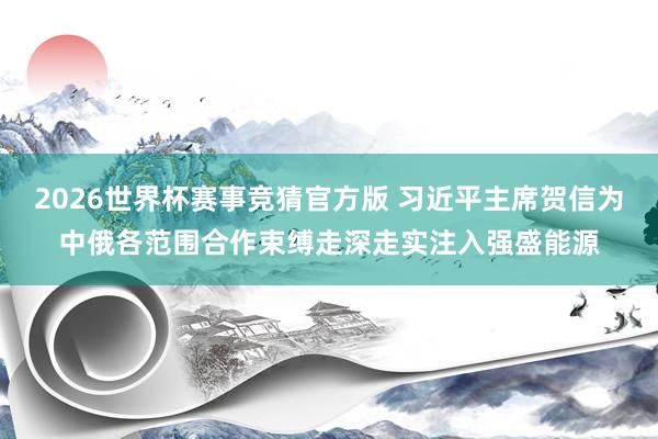2026世界杯赛事竞猜官方版 习近平主席贺信为中俄各范围合作束缚走深走实注入强盛能源