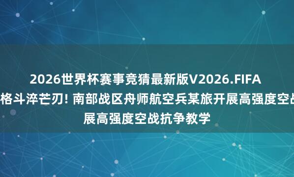 2026世界杯赛事竞猜最新版V2026.FIFA 云霄死战, 格斗淬芒刃! 南部战区舟师航空兵某旅开展高强度空战抗争教学