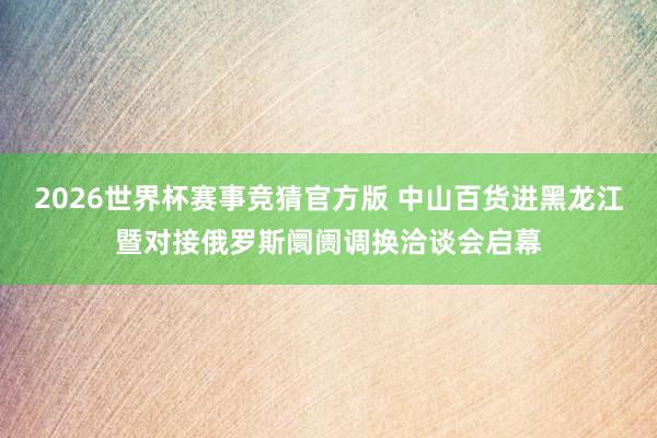 2026世界杯赛事竞猜官方版 中山百货进黑龙江暨对接俄罗斯阛阓调换洽谈会启幕