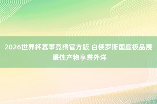 2026世界杯赛事竞猜官方版 白俄罗斯国度极品展 秉性产物享誉外洋