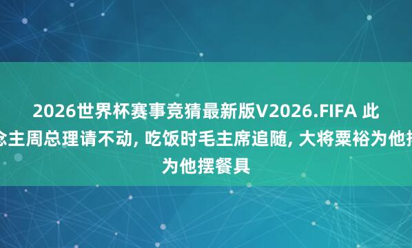 2026世界杯赛事竞猜最新版V2026.FIFA 此东说念主周总理请不动， 吃饭时毛主席追随， 大将粟裕为他摆餐具