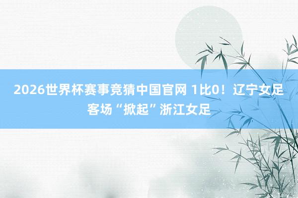 2026世界杯赛事竞猜中国官网 1比0！辽宁女足客场“掀起”浙江女足