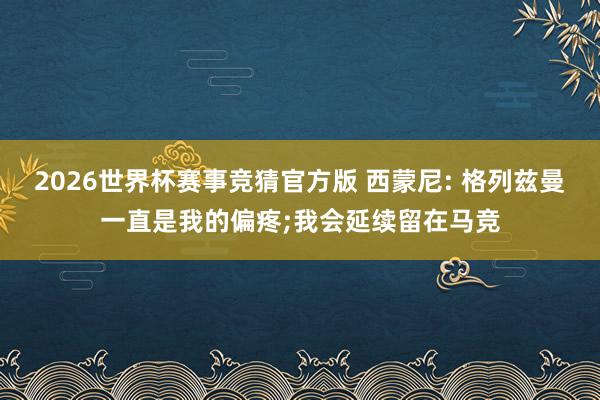 2026世界杯赛事竞猜官方版 西蒙尼: 格列兹曼一直是我的偏疼;我会延续留在马竞