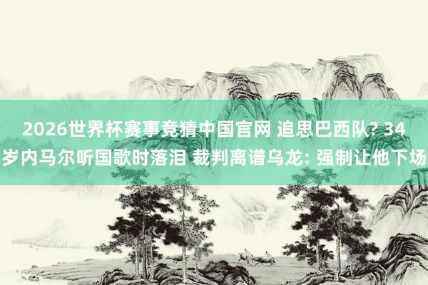 2026世界杯赛事竞猜中国官网 追思巴西队? 34岁内马尔听国歌时落泪 裁判离谱乌龙: 强制让他下场
