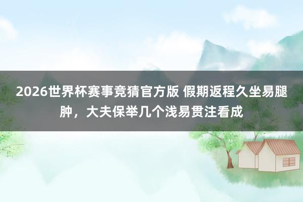 2026世界杯赛事竞猜官方版 假期返程久坐易腿肿，大夫保举几个浅易贯注看成