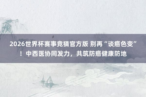 2026世界杯赛事竞猜官方版 别再“谈癌色变”！中西医协同发力，共筑防癌健康防地