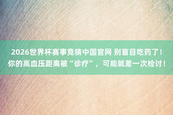 2026世界杯赛事竞猜中国官网 别盲目吃药了!你的高血压距离被“诊疗”,可能就差一次检讨!