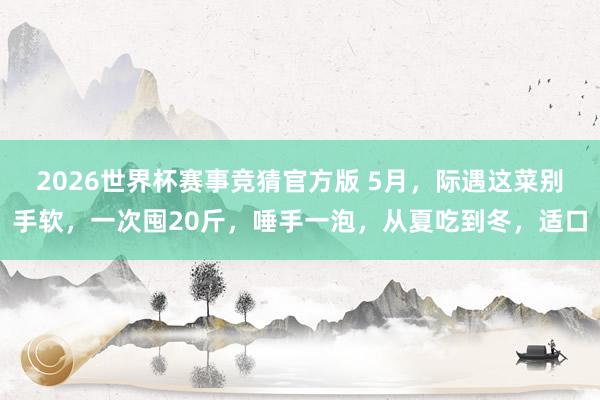 2026世界杯赛事竞猜官方版 5月，际遇这菜别手软，一次囤20斤，唾手一泡，从夏吃到冬，适口