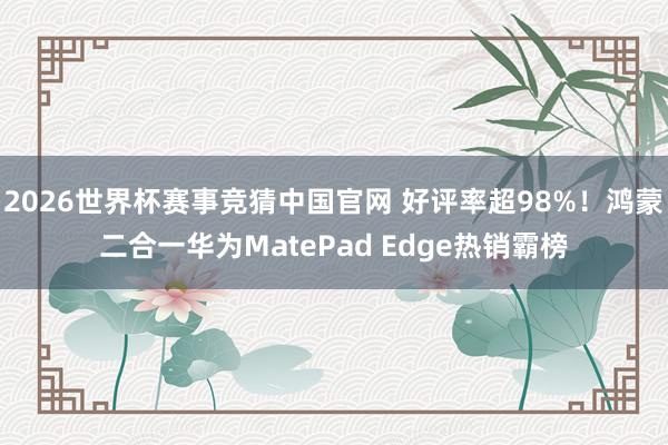 2026世界杯赛事竞猜中国官网 好评率超98%!鸿蒙二合一华为MatePad Edge热销霸榜