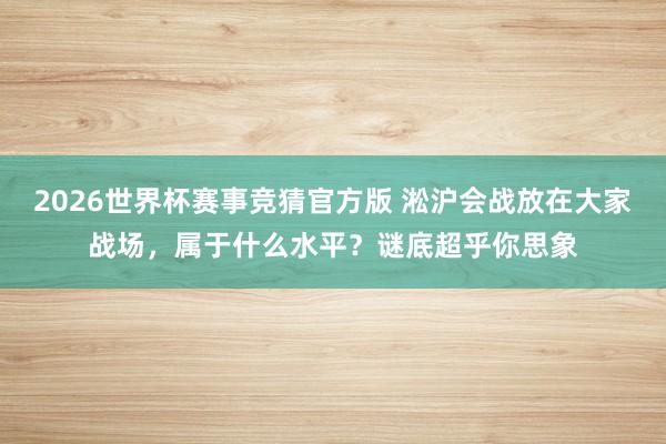 2026世界杯赛事竞猜官方版 淞沪会战放在大家战场，属于什么水平？谜底超乎你思象