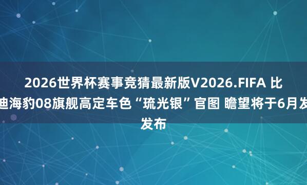 2026世界杯赛事竞猜最新版V2026.FIFA 比亚迪海豹08旗舰高定车色“琉光银”官图 瞻望将于6月发布