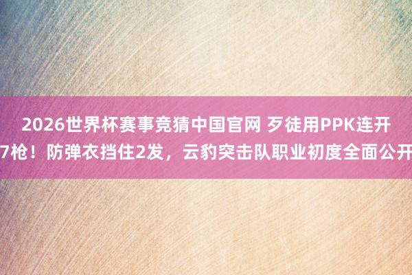 2026世界杯赛事竞猜中国官网 歹徒用PPK连开7枪！防弹衣挡住2发，云豹突击队职业初度全面公开
