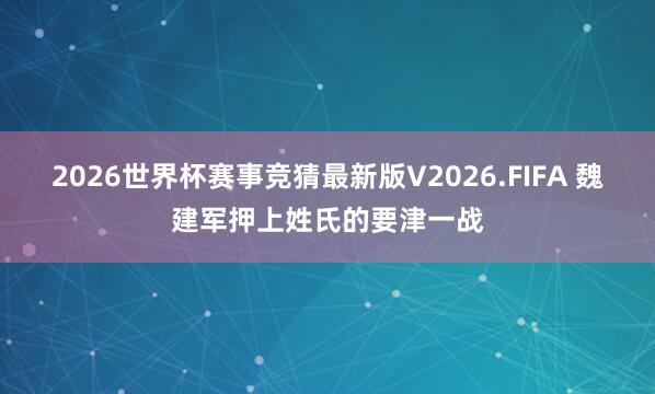 2026世界杯赛事竞猜最新版V2026.FIFA 魏建军押上姓氏的要津一战