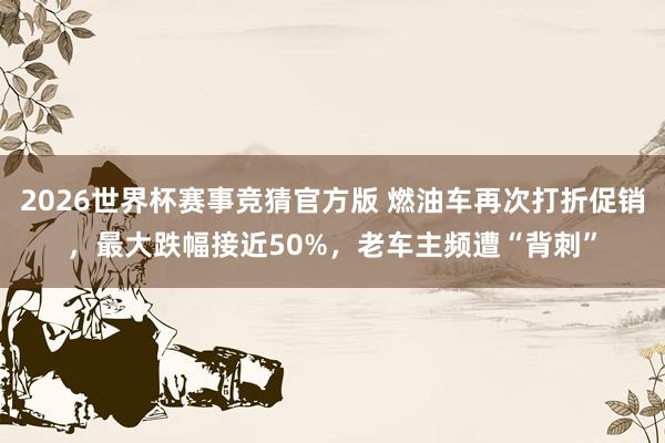 2026世界杯赛事竞猜官方版 燃油车再次打折促销，最大跌幅接近50%，老车主频遭“背刺”