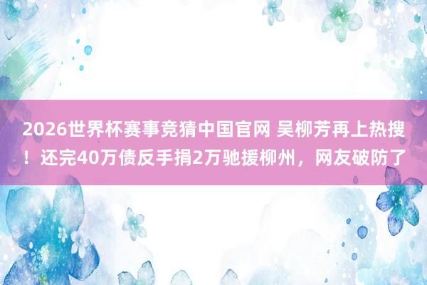 2026世界杯赛事竞猜中国官网 吴柳芳再上热搜！还完40万债反手捐2万驰援柳州，网友破防了