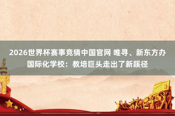 2026世界杯赛事竞猜中国官网 唯寻、新东方办国际化学校：教培巨头走出了新蹊径