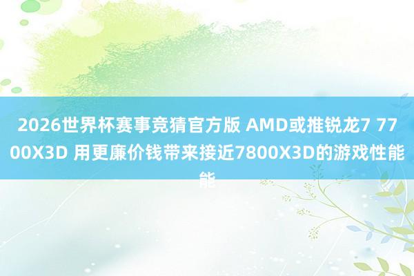 2026世界杯赛事竞猜官方版 AMD或推锐龙7 7700X3D 用更廉价钱带来接近7800X3D的游戏性能