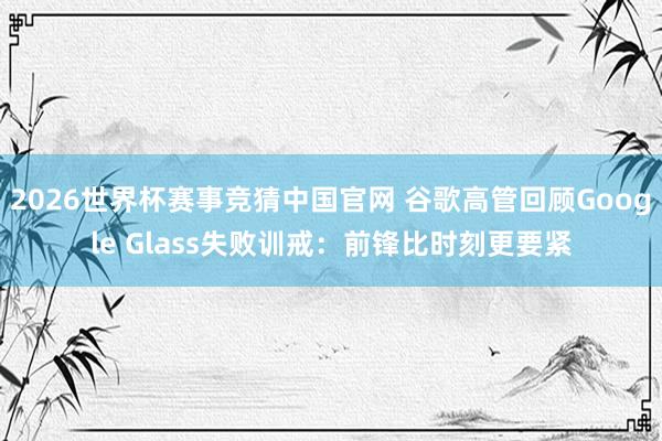 2026世界杯赛事竞猜中国官网 谷歌高管回顾Google Glass失败训戒：前锋比时刻更要紧