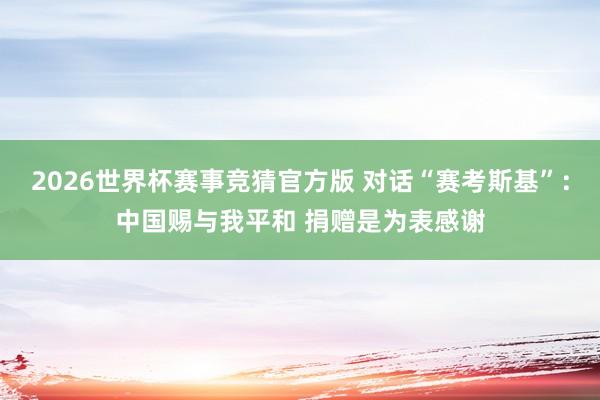 2026世界杯赛事竞猜官方版 对话“赛考斯基”：中国赐与我平和 捐赠是为表感谢