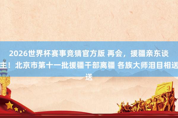 2026世界杯赛事竞猜官方版 再会，援疆亲东谈主！北京市第十一批援疆干部离疆 各族大师泪目相送