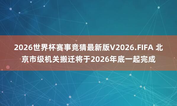 2026世界杯赛事竞猜最新版V2026.FIFA 北京市级机关搬迁将于2026年底一起完成